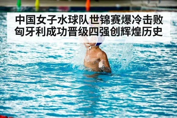 中国女子水球队世锦赛爆冷击败匈牙利成功晋级四强创辉煌历史