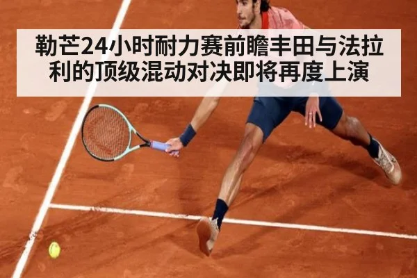 勒芒24小时耐力赛前瞻丰田与法拉利的顶级混动对决即将再度上演