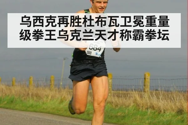 乌西克再胜杜布瓦卫冕重量级拳王乌克兰天才称霸拳坛